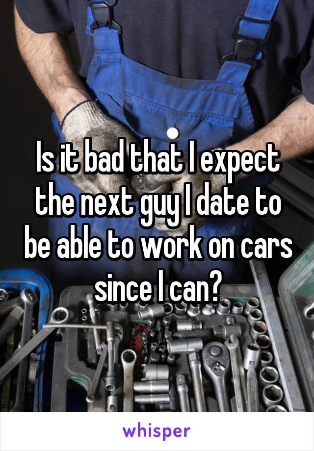 Is it bad that I expect the next guy I date to be able to work on cars since I can?