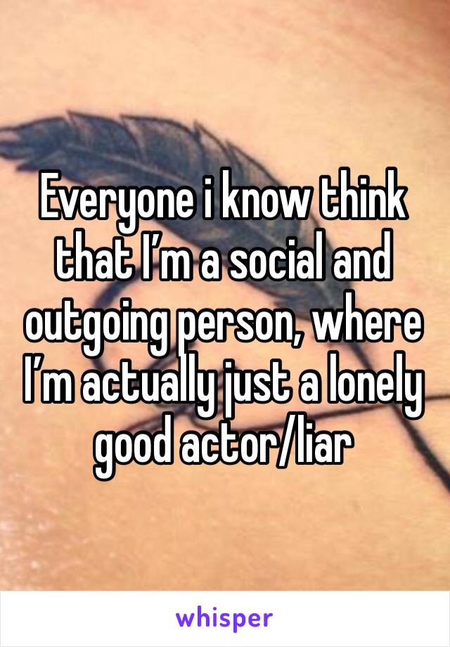 Everyone i know think that I’m a social and outgoing person, where I’m actually just a lonely good actor/liar