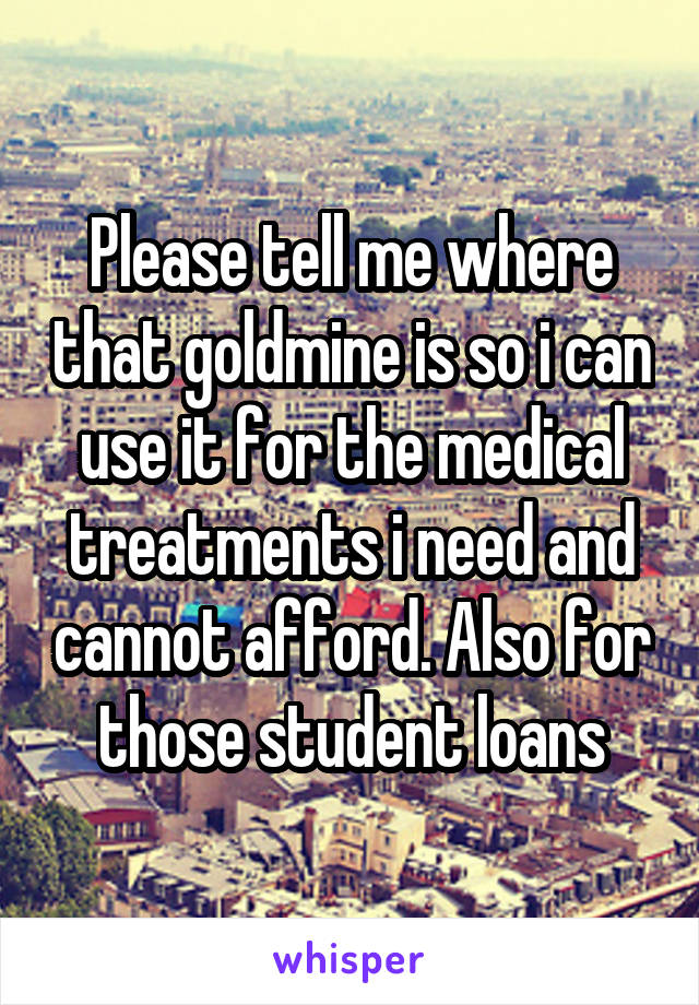 Please tell me where that goldmine is so i can use it for the medical treatments i need and cannot afford. Also for those student loans