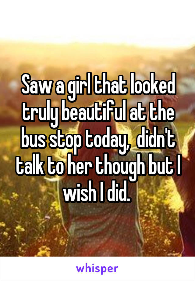 Saw a girl that looked truly beautiful at the bus stop today,  didn't talk to her though but I wish I did. 