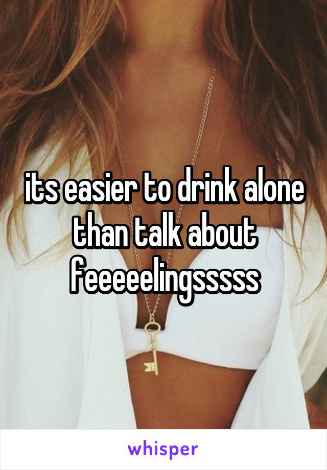 its easier to drink alone than talk about feeeeelingsssss