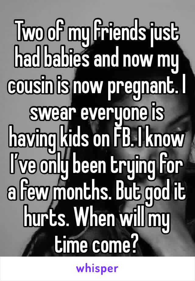 Two of my friends just had babies and now my cousin is now pregnant. I swear everyone is having kids on FB. I know I’ve only been trying for a few months. But god it hurts. When will my time come? 