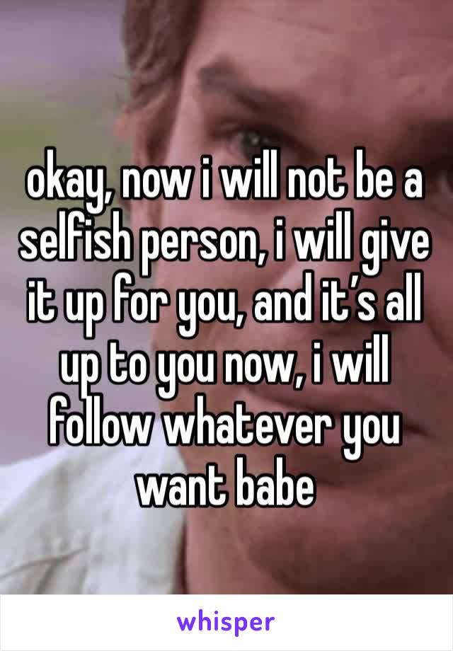 okay, now i will not be a selfish person, i will give it up for you, and it’s all up to you now, i will follow whatever you want babe