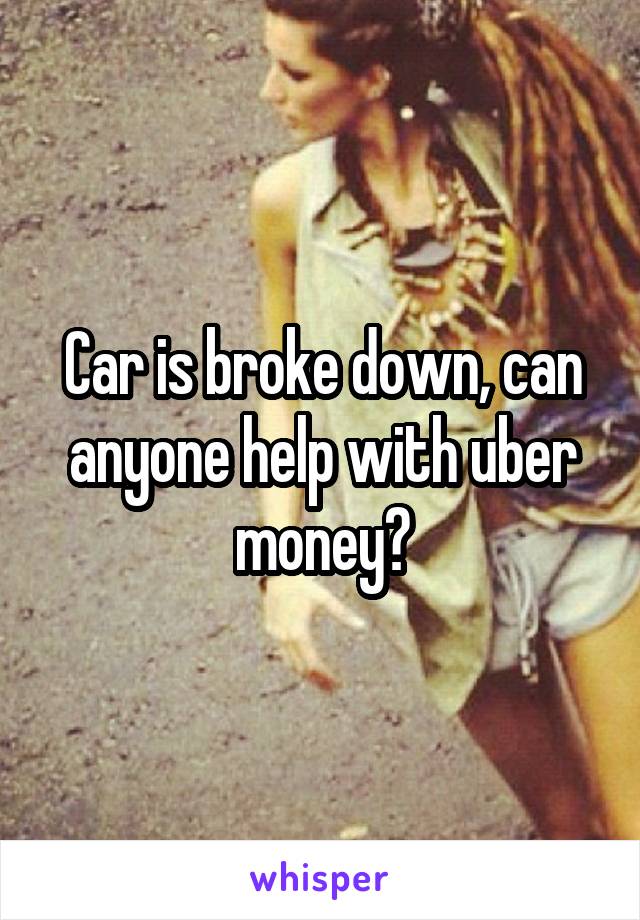 Car is broke down, can anyone help with uber money?