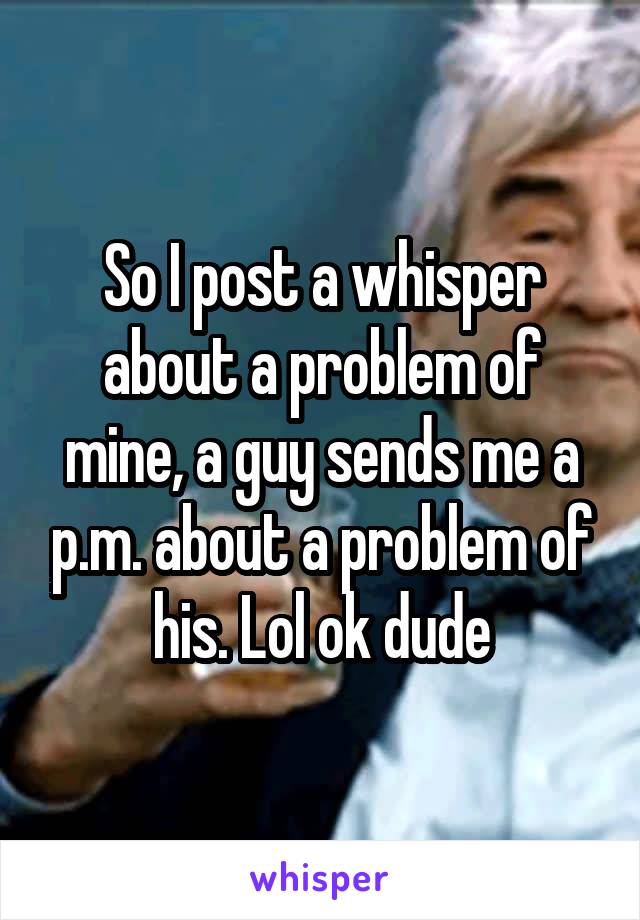 So I post a whisper about a problem of mine, a guy sends me a p.m. about a problem of his. Lol ok dude