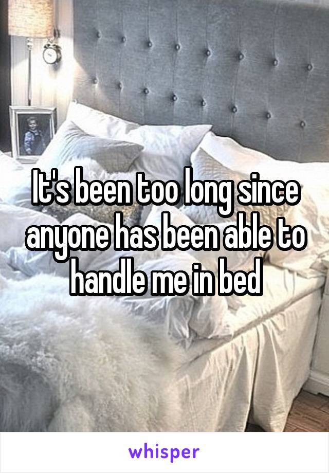 It's been too long since anyone has been able to handle me in bed