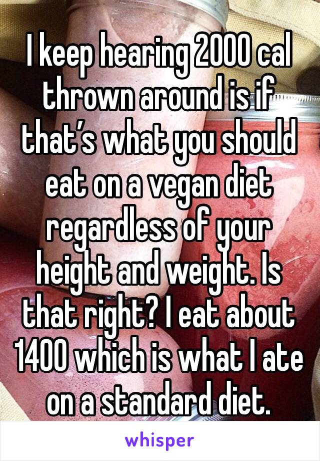 I keep hearing 2000 cal thrown around is if that’s what you should eat on a vegan diet regardless of your height and weight. Is that right? I eat about 1400 which is what I ate on a standard diet.