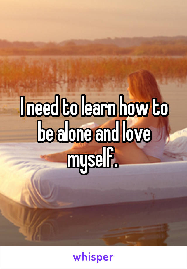 I need to learn how to be alone and love myself. 