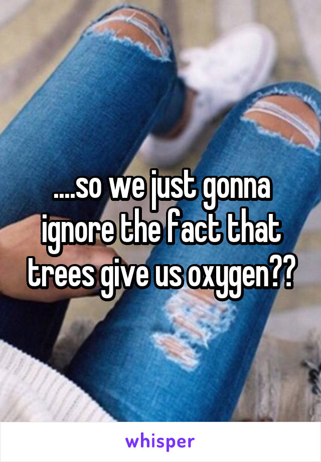 ....so we just gonna ignore the fact that trees give us oxygen??