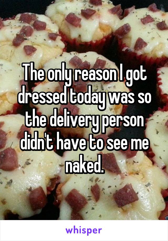 The only reason I got dressed today was so the delivery person didn't have to see me naked.