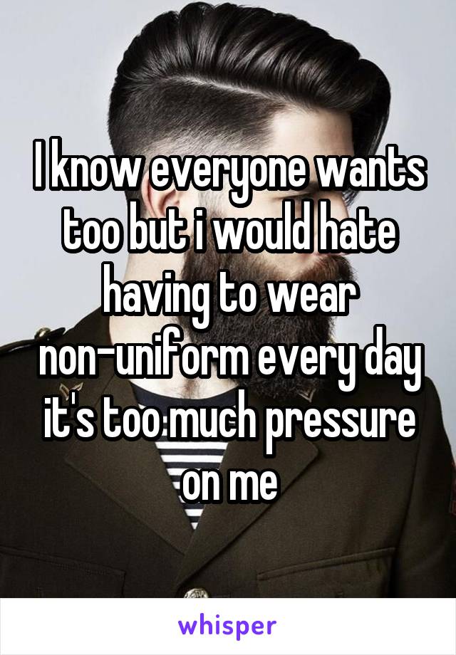 I know everyone wants too but i would hate having to wear non-uniform every day it's too much pressure on me