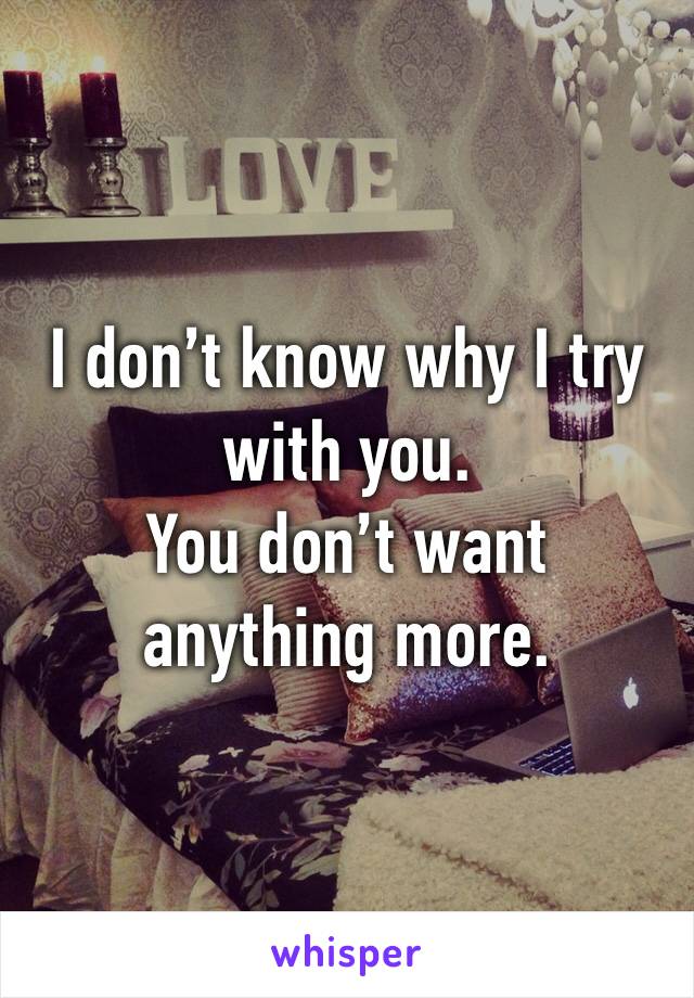 I don’t know why I try with you.
You don’t want anything more.