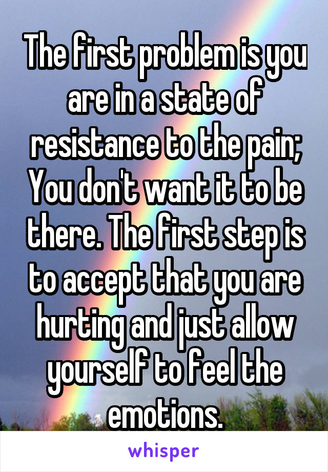 The first problem is you are in a state of resistance to the pain; You don't want it to be there. The first step is to accept that you are hurting and just allow yourself to feel the emotions.