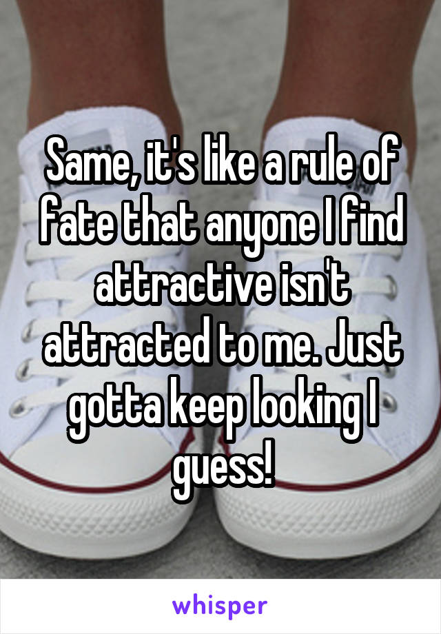 Same, it's like a rule of fate that anyone I find attractive isn't attracted to me. Just gotta keep looking I guess!