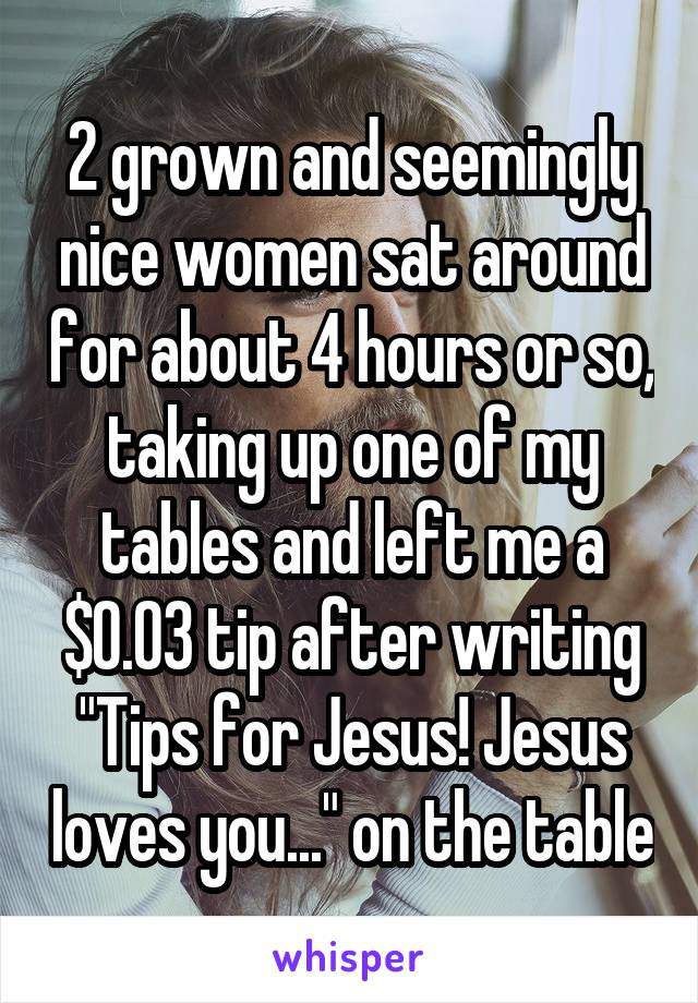 2 grown and seemingly nice women sat around for about 4 hours or so, taking up one of my tables and left me a $0.03 tip after writing "Tips for Jesus! Jesus loves you..." on the table