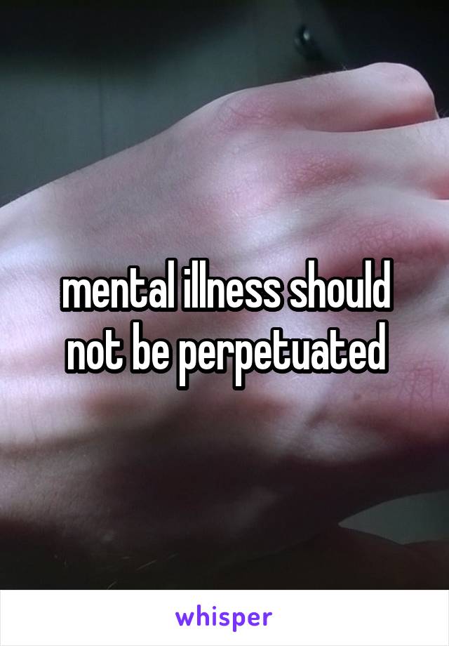 mental illness should not be perpetuated