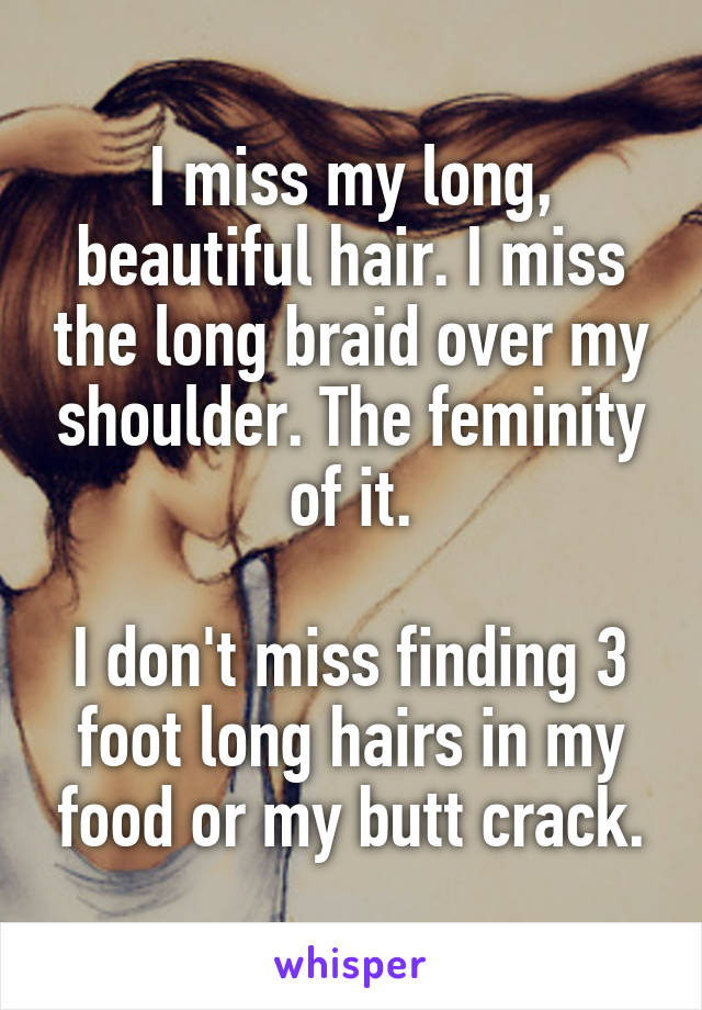 I miss my long, beautiful hair. I miss the long braid over my shoulder. The feminity of it.

I don't miss finding 3 foot long hairs in my food or my butt crack.