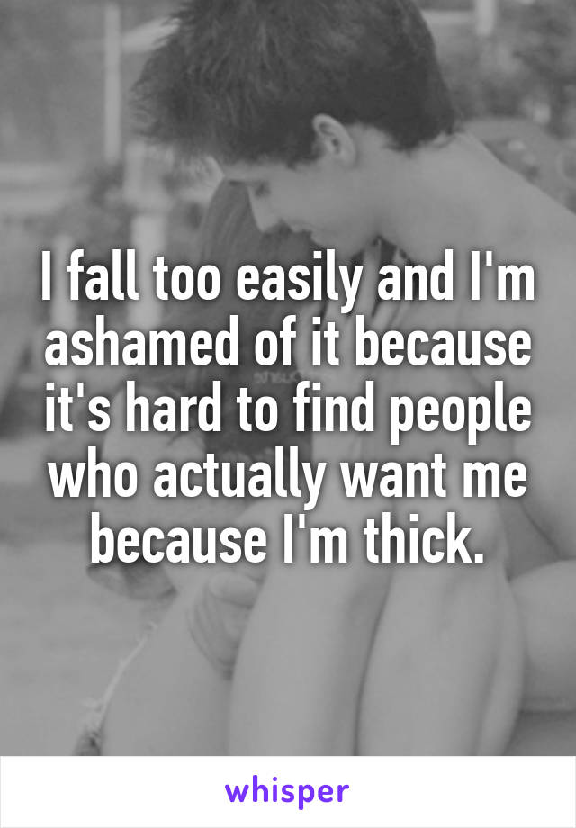 I fall too easily and I'm ashamed of it because it's hard to find people who actually want me because I'm thick.