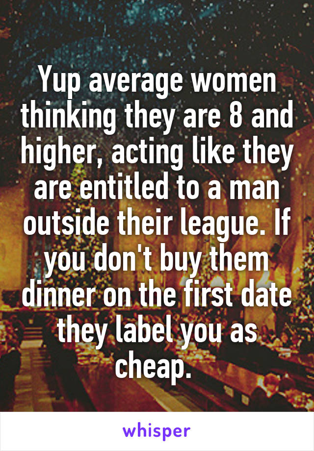 Yup average women thinking they are 8 and higher, acting like they are entitled to a man outside their league. If you don't buy them dinner on the first date they label you as cheap. 