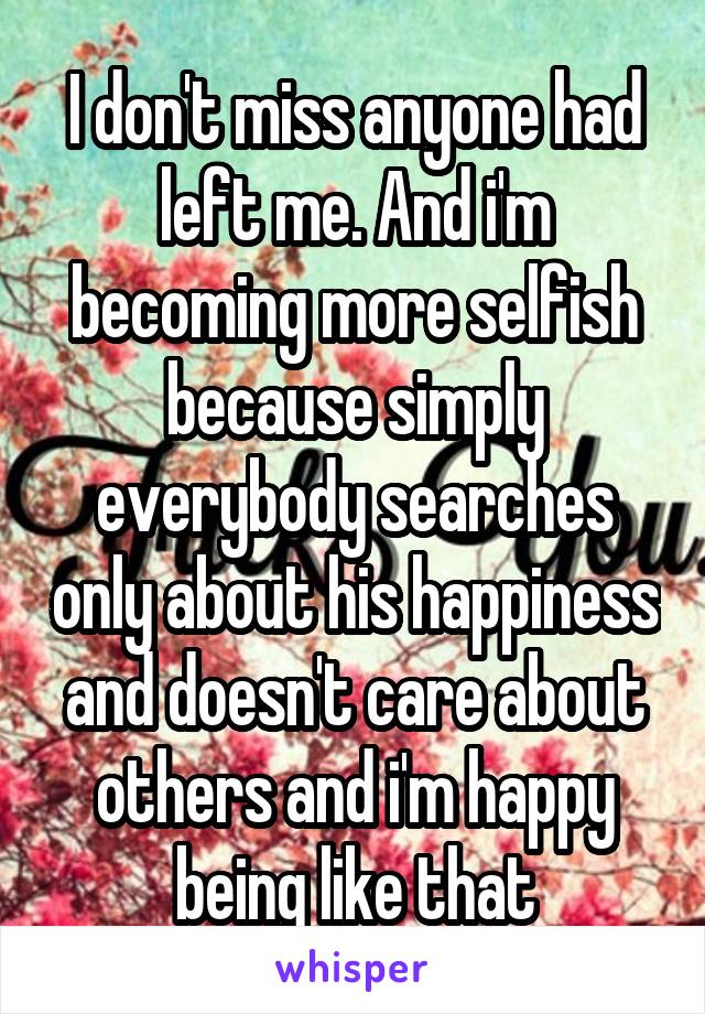 I don't miss anyone had left me. And i'm becoming more selfish because simply everybody searches only about his happiness and doesn't care about others and i'm happy being like that