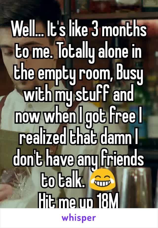 Well... It's like 3 months to me. Totally alone in the empty room, Busy with my stuff and now when I got free I realized that damn I don't have any friends to talk. 😂
Hit me up 18M