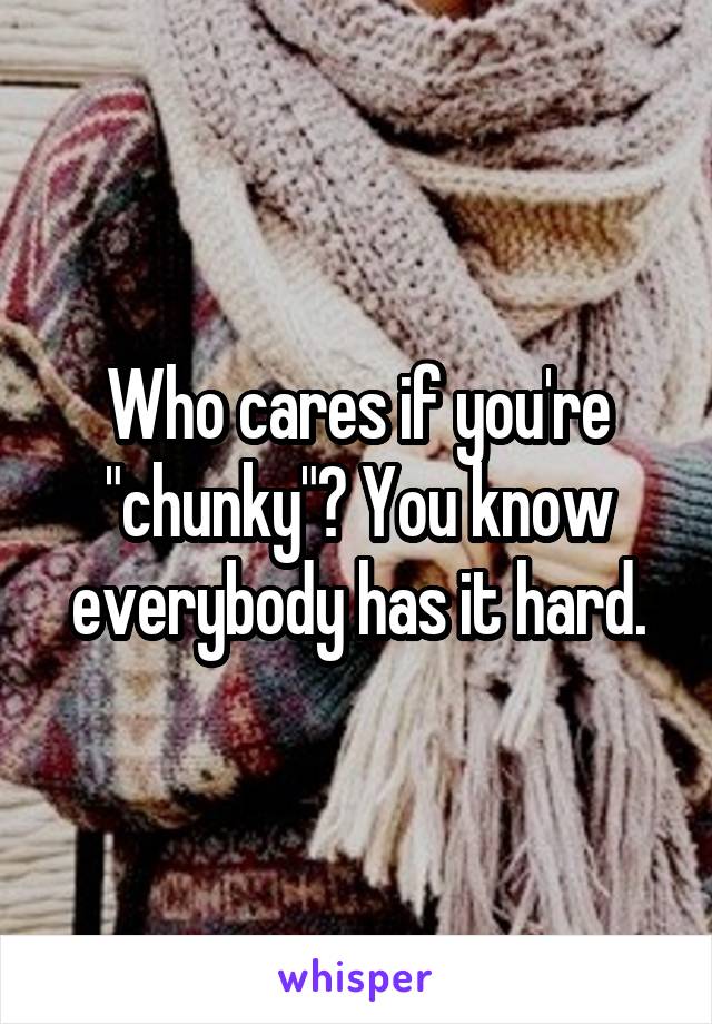 Who cares if you're "chunky"? You know everybody has it hard.
