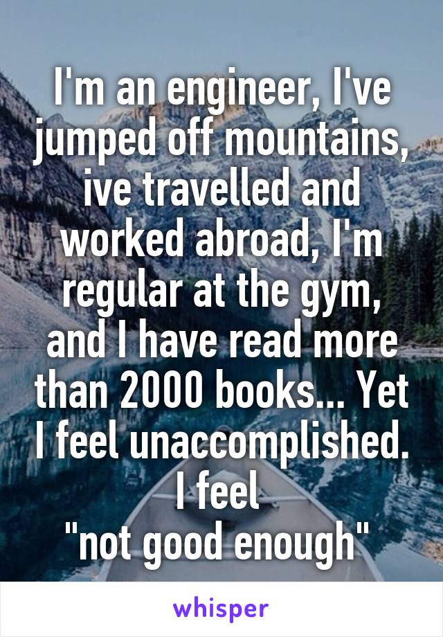 I'm an engineer, I've jumped off mountains, ive travelled and worked abroad, I'm regular at the gym, and I have read more than 2000 books... Yet I feel unaccomplished. I feel 
"not good enough" 