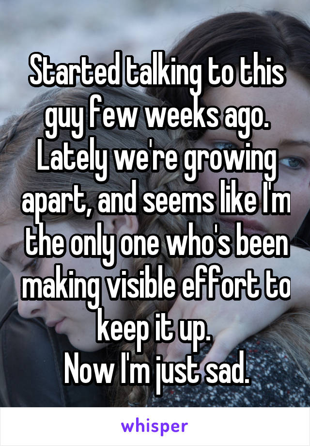 Started talking to this guy few weeks ago. Lately we're growing apart, and seems like I'm the only one who's been making visible effort to keep it up. 
Now I'm just sad.