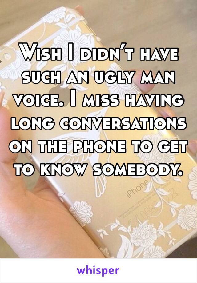 Wish I didn’t have such an ugly man voice. I miss having long conversations on the phone to get to know somebody. 