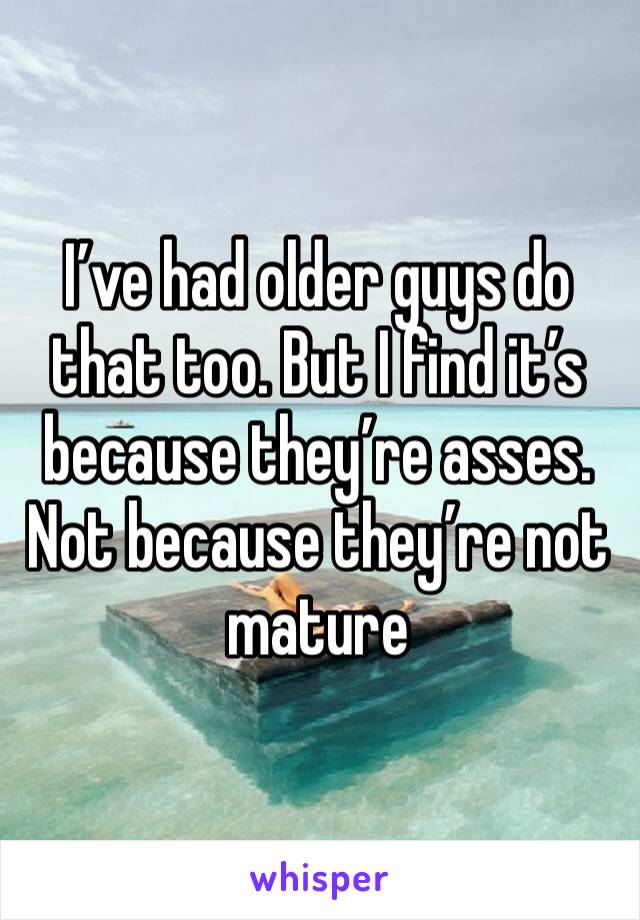 I’ve had older guys do that too. But I find it’s because they’re asses. Not because they’re not mature