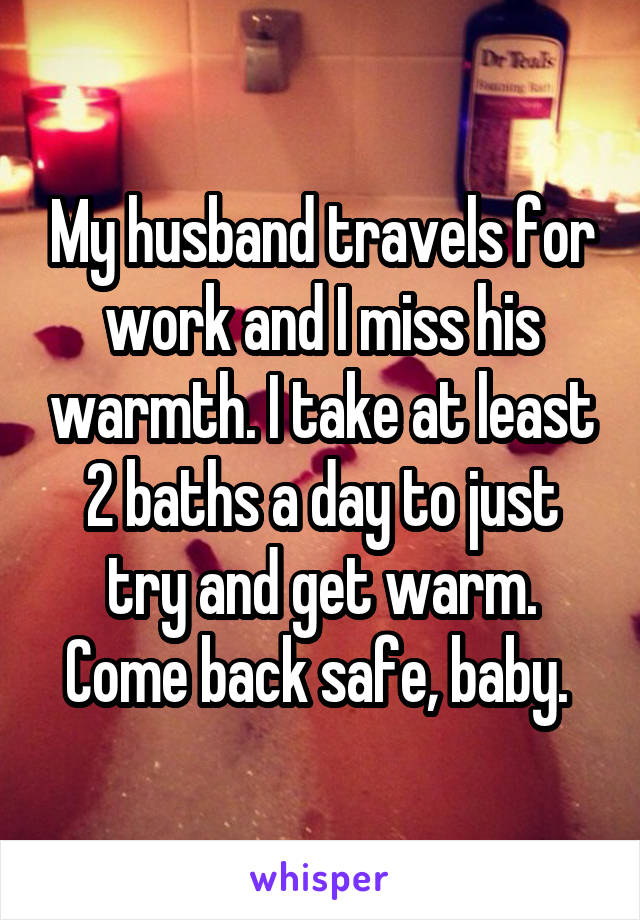 My husband travels for work and I miss his warmth. I take at least 2 baths a day to just try and get warm.
Come back safe, baby. 