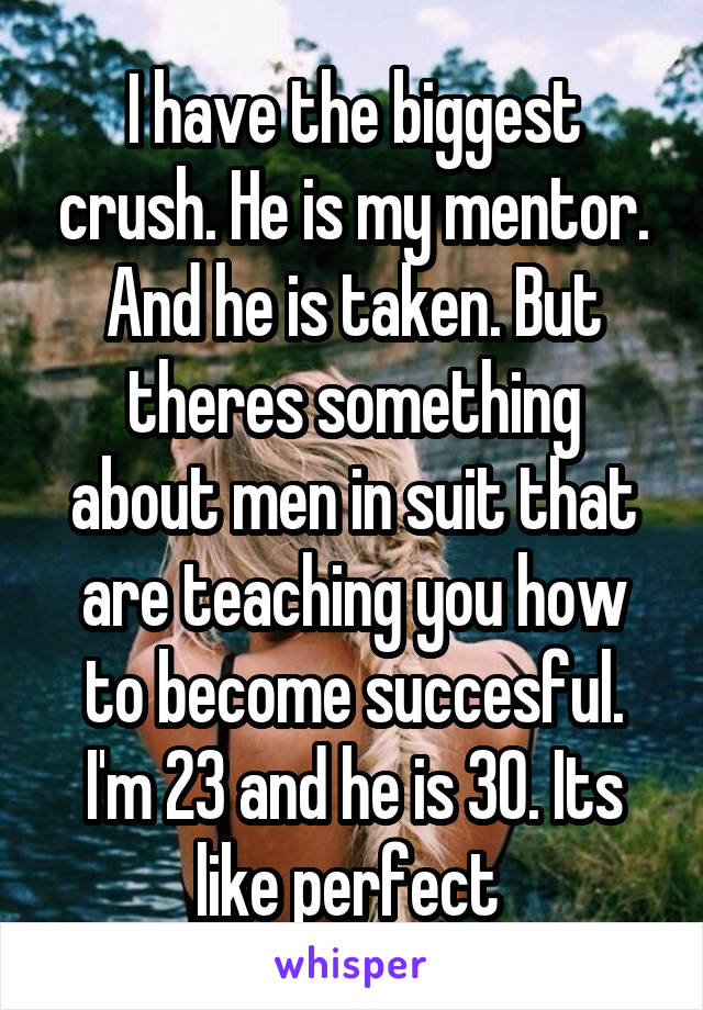 I have the biggest crush. He is my mentor. And he is taken. But theres something about men in suit that are teaching you how to become succesful. I'm 23 and he is 30. Its like perfect 