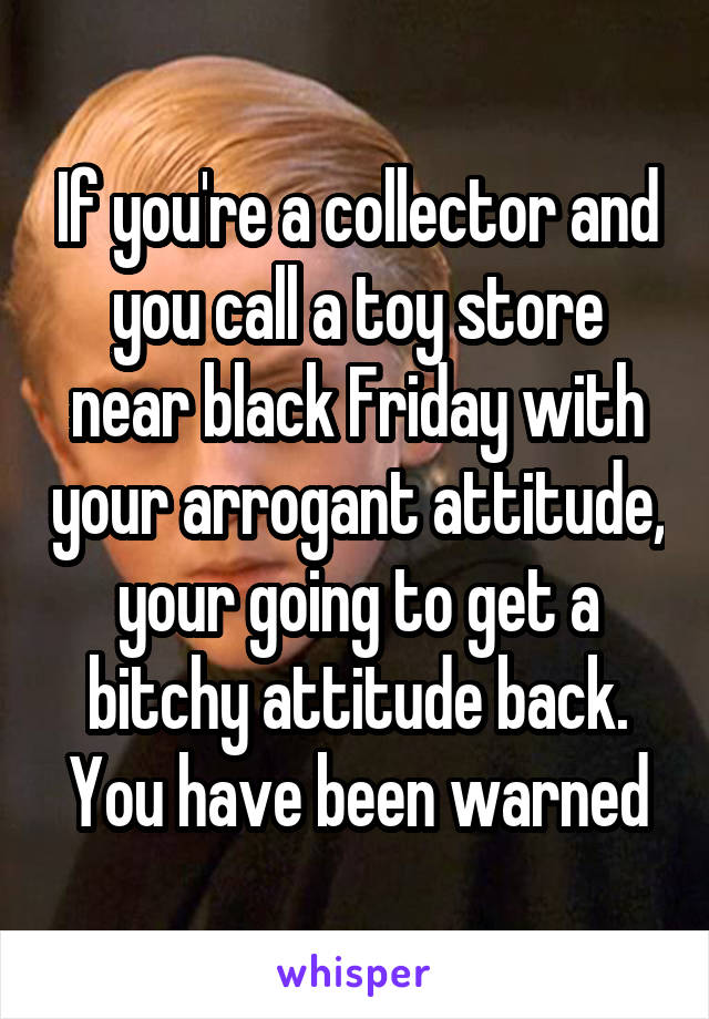 If you're a collector and you call a toy store near black Friday with your arrogant attitude, your going to get a bitchy attitude back. You have been warned