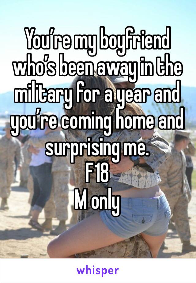 You’re my boyfriend who’s been away in the military for a year and you’re coming home and surprising me. 
F18
M only 