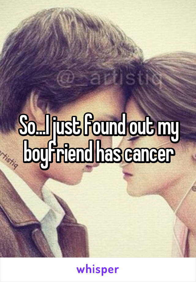 So...I just found out my boyfriend has cancer