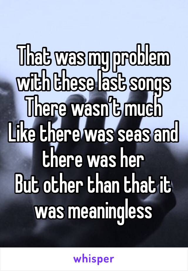 That was my problem with these last songs
There wasn’t much
Like there was seas and there was her
But other than that it was meaningless