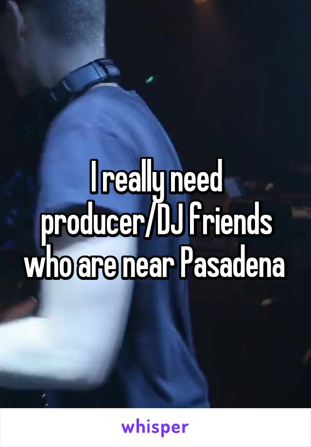 I really need producer/DJ friends who are near Pasadena 