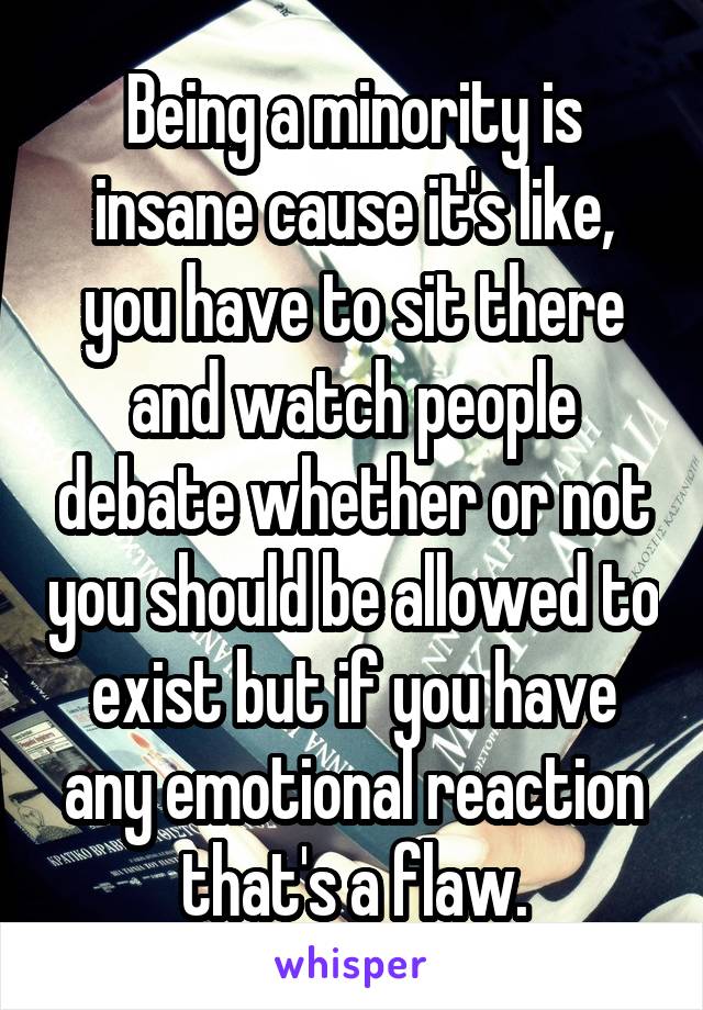 Being a minority is insane cause it's like, you have to sit there and watch people debate whether or not you should be allowed to exist but if you have any emotional reaction that's a flaw.