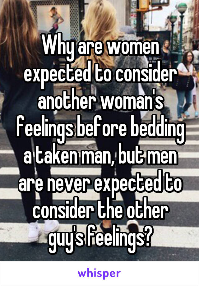 Why are women expected to consider another woman's feelings before bedding a taken man, but men are never expected to consider the other guy's feelings?