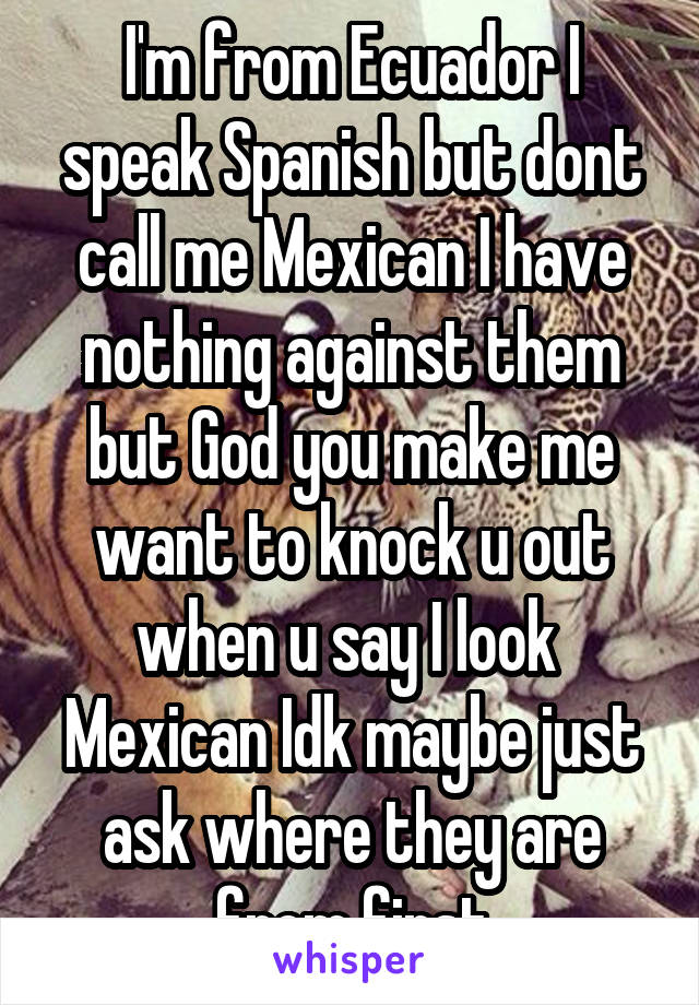 I'm from Ecuador I speak Spanish but dont call me Mexican I have nothing against them but God you make me want to knock u out when u say I look  Mexican Idk maybe just ask where they are from first