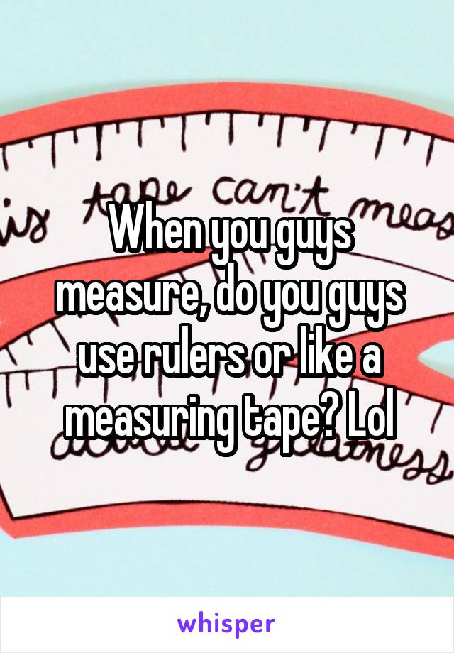 When you guys measure, do you guys use rulers or like a measuring tape? Lol