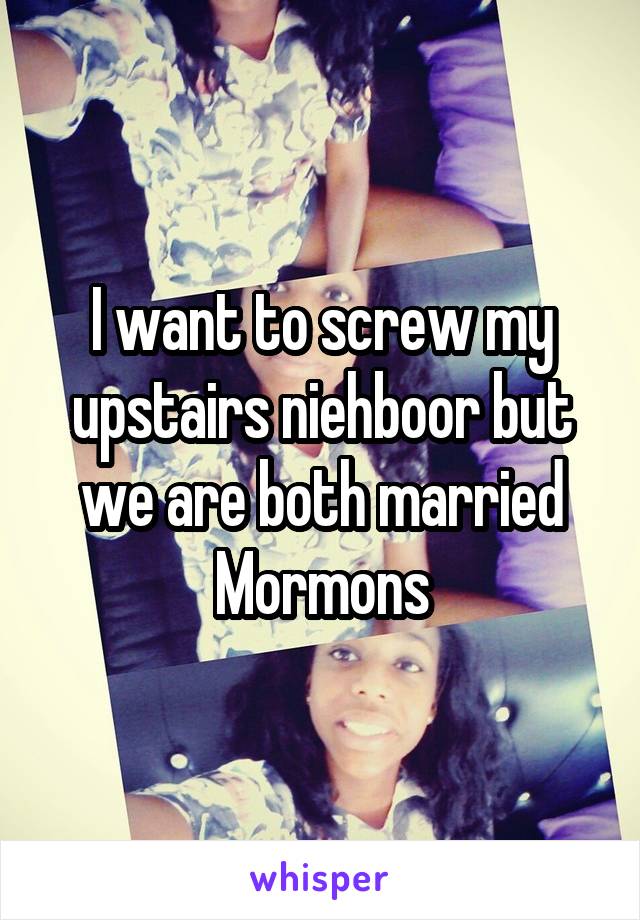 I want to screw my upstairs niehboor but we are both married Mormons