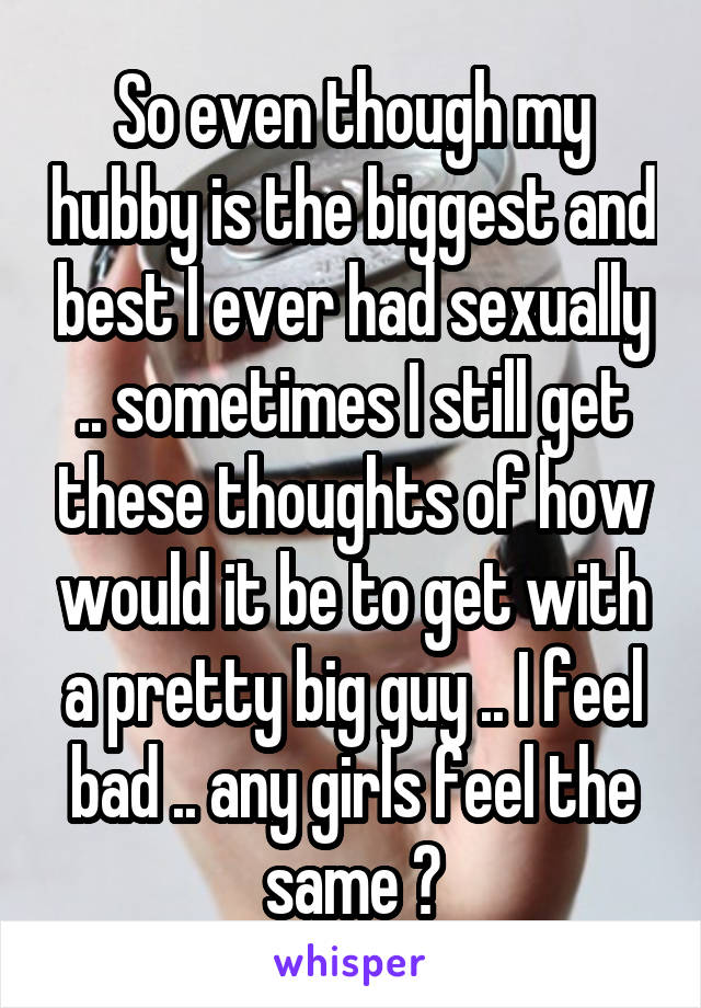 So even though my hubby is the biggest and best I ever had sexually .. sometimes I still get these thoughts of how would it be to get with a pretty big guy .. I feel bad .. any girls feel the same ?