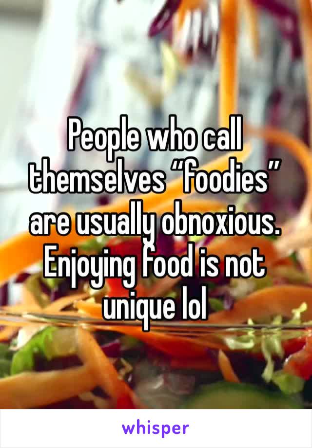 People who call themselves “foodies” are usually obnoxious. Enjoying food is not unique lol