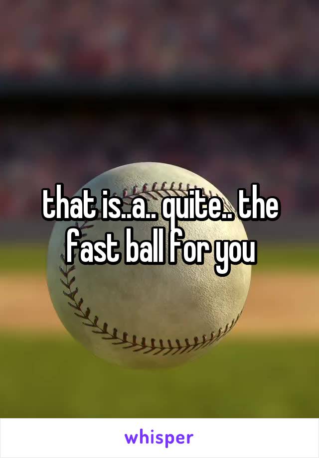 that is..a.. quite.. the fast ball for you