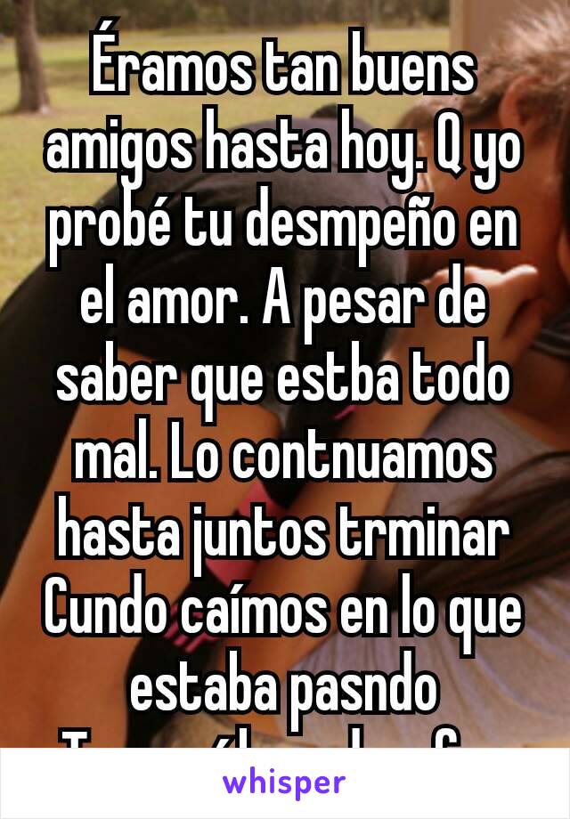 Éramos tan buens amigos hasta hoy. Q yo probé tu desmpeño en el amor. A pesar de saber que estba todo mal. Lo contnuamos hasta juntos trminar
Cundo caímos en lo que estaba pasndo
Te seguí besndo y fue