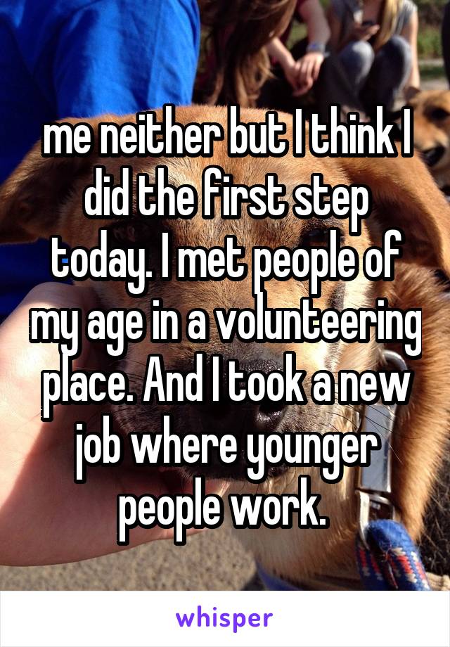 me neither but I think I did the first step today. I met people of my age in a volunteering place. And I took a new job where younger people work. 