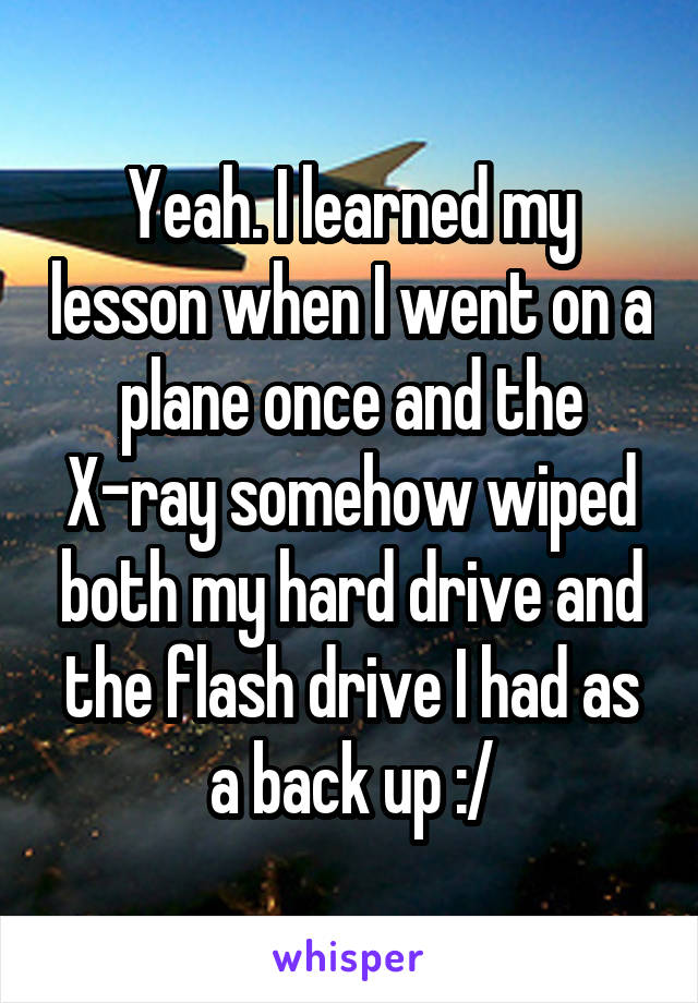 Yeah. I learned my lesson when I went on a plane once and the X-ray somehow wiped both my hard drive and the flash drive I had as a back up :/