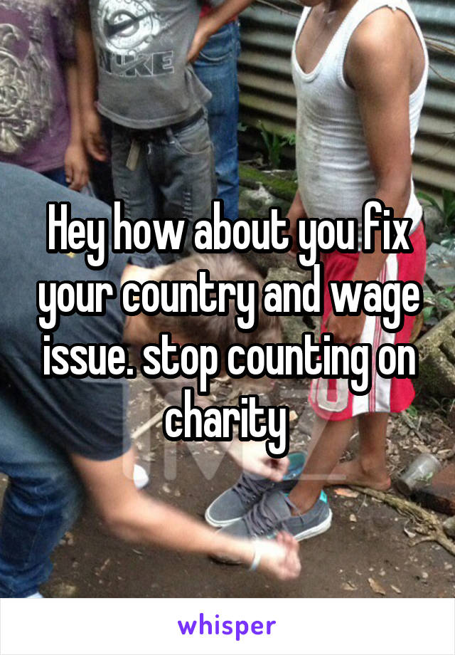 Hey how about you fix your country and wage issue. stop counting on charity 