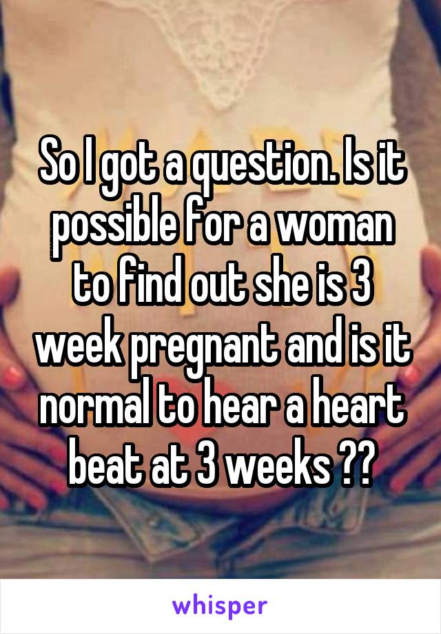 So I got a question. Is it possible for a woman to find out she is 3 week pregnant and is it normal to hear a heart beat at 3 weeks ??